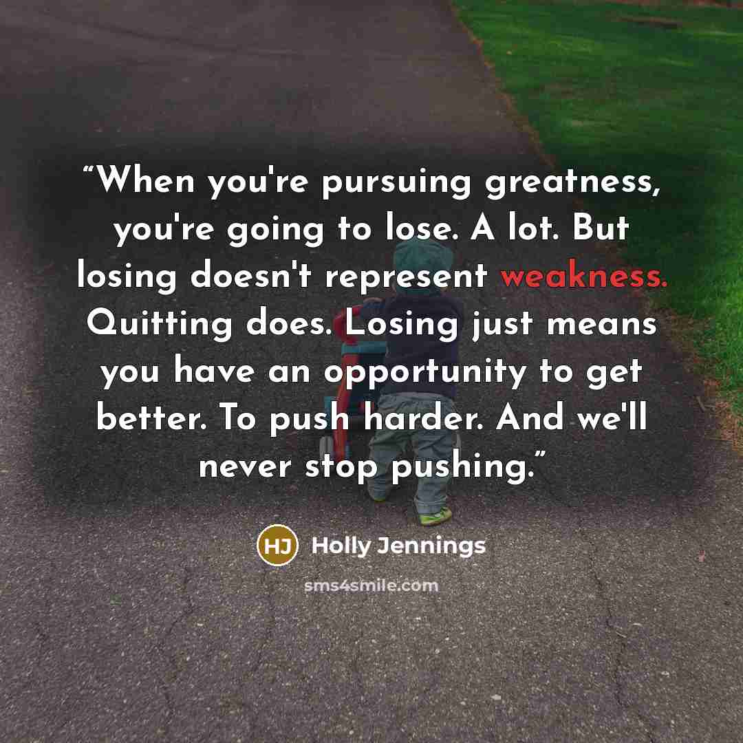 “When you're pursuing greatness, you're going to lose. A lot. But losing doesn't represent weakness. Quitting does. Losing just means you have an opportunity to get better. To push harder. And we'll never stop pushing.” quote by Holly Jennings
