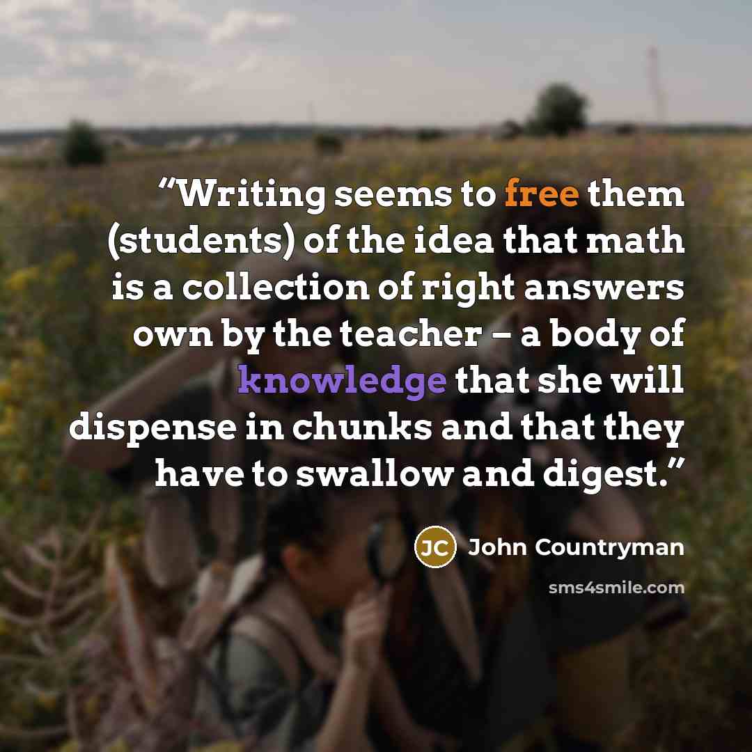“Writing seems to free them (students) of the idea that math is a collection of right answers own by the teacher – a body of knowledge that she will dispense in chunks and that they have to swallow and digest.” quote by John Countryman