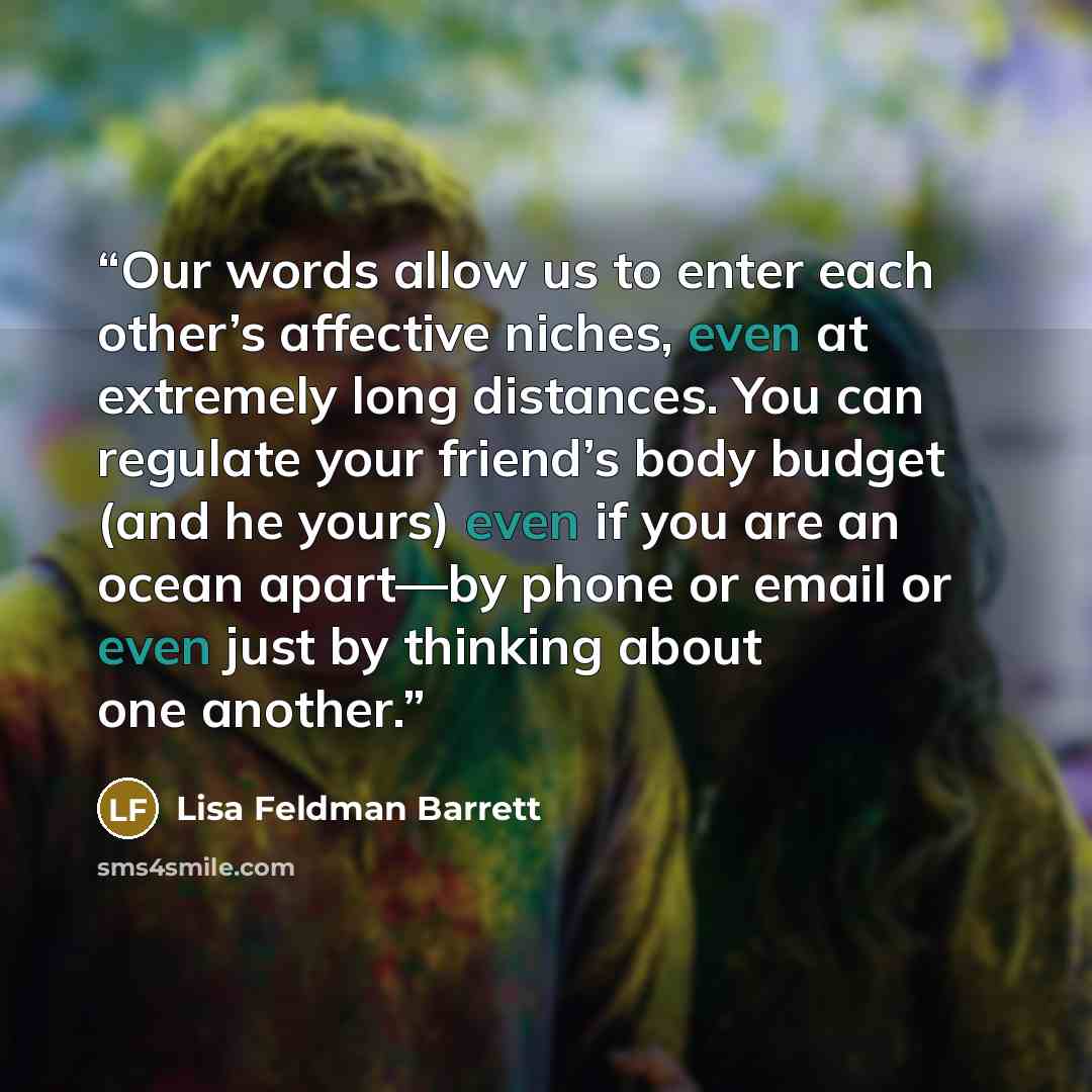 “Our words allow us to enter each other’s affective niches, even at extremely long distances. You can regulate your friend’s body budget (and he yours) even if you are an ocean apart—by phone or email or even just by thinking about one another.” quote by Lisa Feldman Barrett