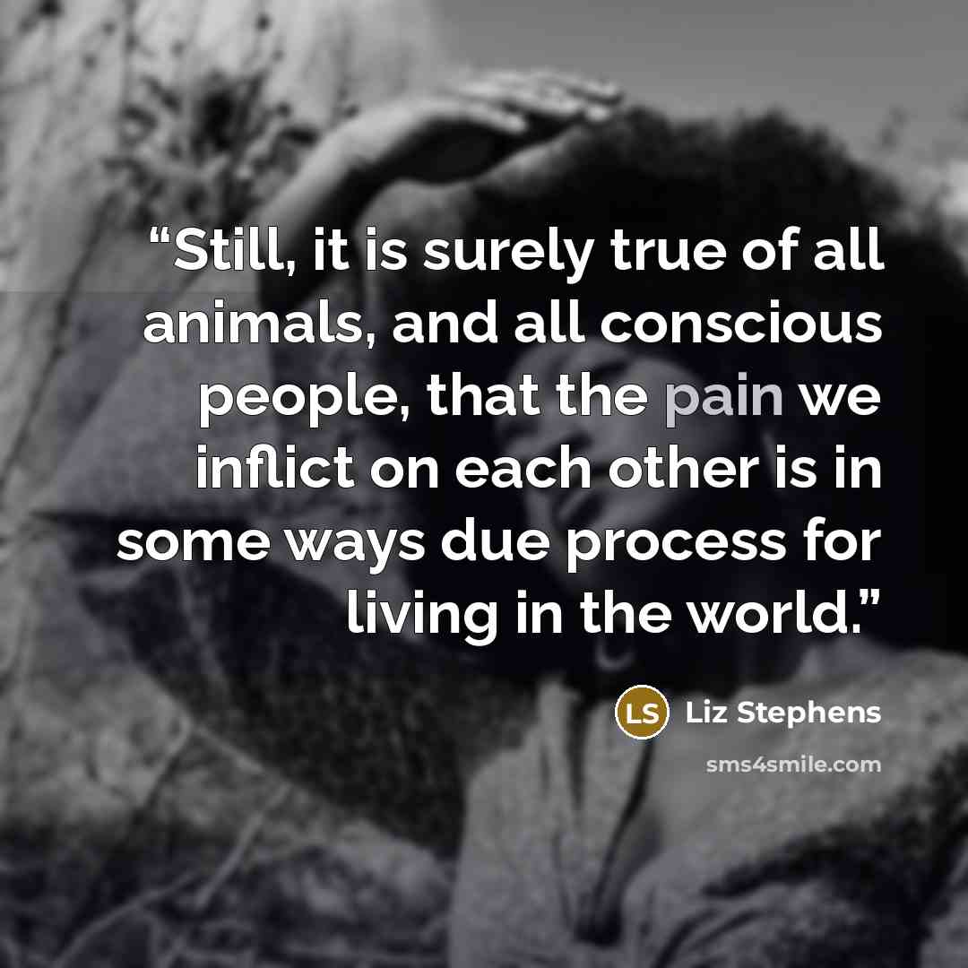 “Still, it is surely true of all animals, and all conscious people, that the pain we inflict on each other is in some ways due process for living in the world.” quote by Liz Stephens