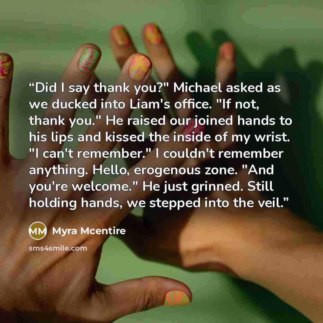 “Did I say thank you?" Michael asked as we ducked into Liam's office. "If not, thank you." He raised our joined hands to his lips and kissed the inside of my wrist. "I can't remember." I couldn't remember anything. Hello, erogenous zone. "And you're welcome." He just grinned. Still holding hands…” quote by Myra McEntire