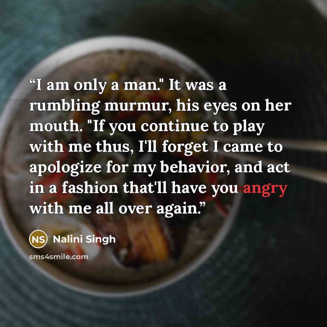 “I am only a man." It was a rumbling murmur, his eyes on her mouth. "If you continue to play with me thus, I'll forget I came to apologize for my behavior, and act in a fashion that'll have you angry with me all over again.” quote by Nalini Singh