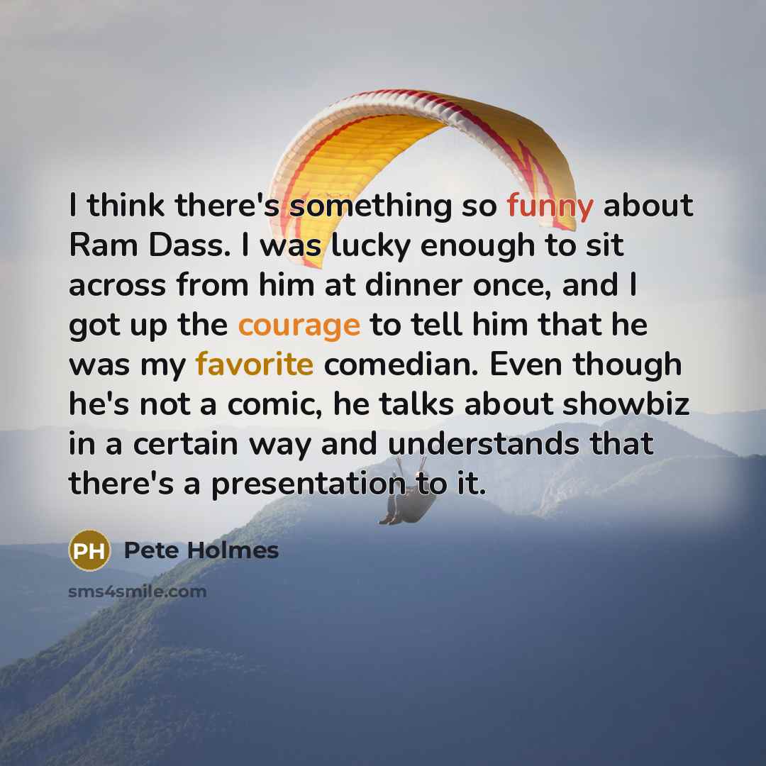 “I think there's something so funny about Ram Dass. I was lucky enough to sit across from him at dinner once, and I got up the courage to tell him that he was my favorite comedian. Even though he's not a comic, he talks about showbiz in a certain way and understands that there's a presentation to it.” quote by Pete Holmes