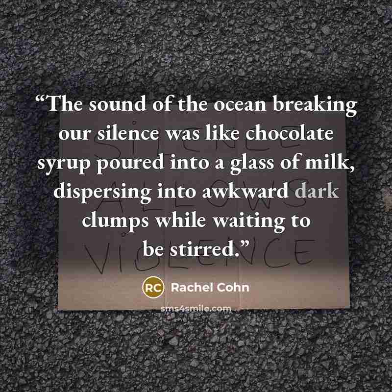 “The sound of the ocean breaking our silence was like chocolate syrup poured into a glass of milk, dispersing into awkward dark clumps while waiting to be stirred.” quote by Rachel Cohn