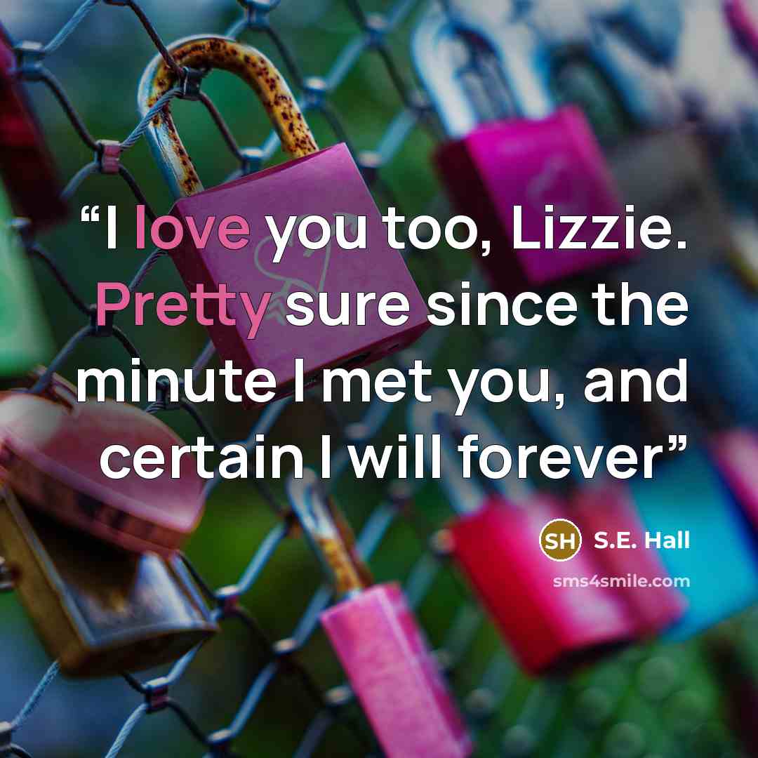 “I love you too, Lizzie. Pretty sure since the minute I met you, and certain I will forever” quote by S.E. Hall