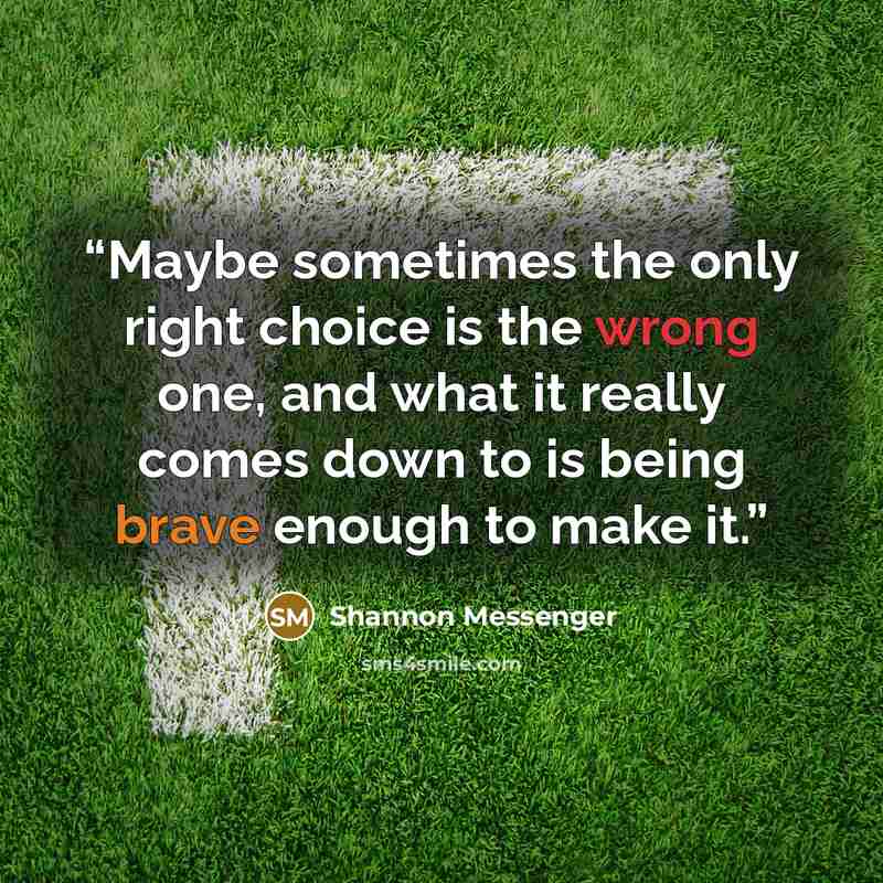 “Maybe sometimes the only right choice is the wrong one, and what it really comes down to is being brave enough to make it.” quote by Shannon Messenger