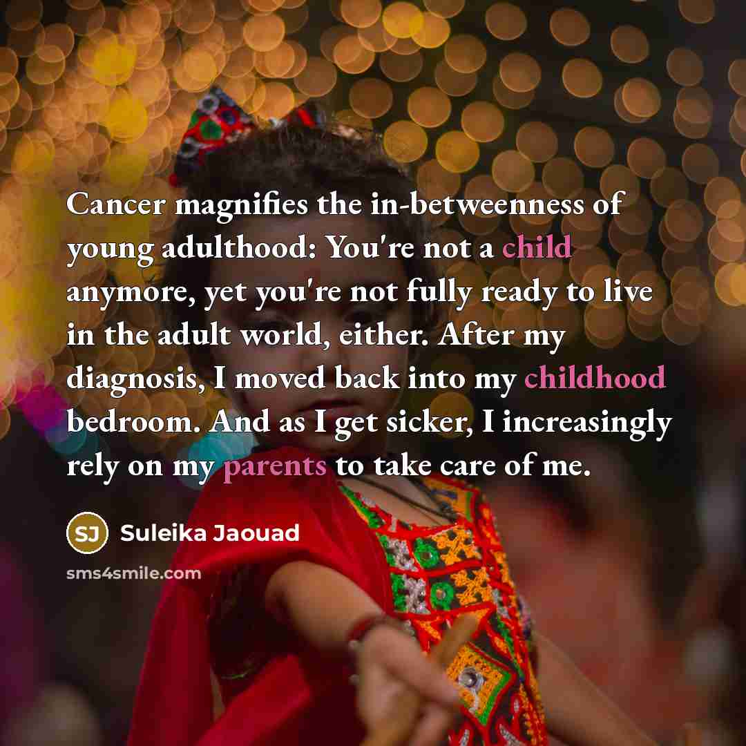 “Cancer magnifies the in-betweenness of young adulthood: You're not a child anymore, yet you're not fully ready to live in the adult world, either. After my diagnosis, I moved back into my childhood bedroom. And as I get sicker, I increasingly rely on my parents to take care of me.” quote by Suleika Jaouad