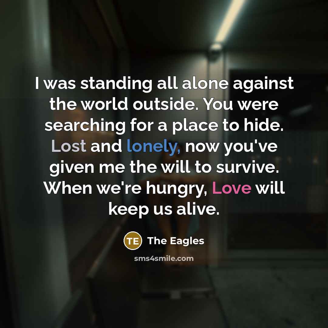 “I was standing all alone against the world outside. You were searching for a place to hide. Lost and lonely, now you've given me the will to survive. When we're hungry, Love will keep us alive.” quote by The Eagles