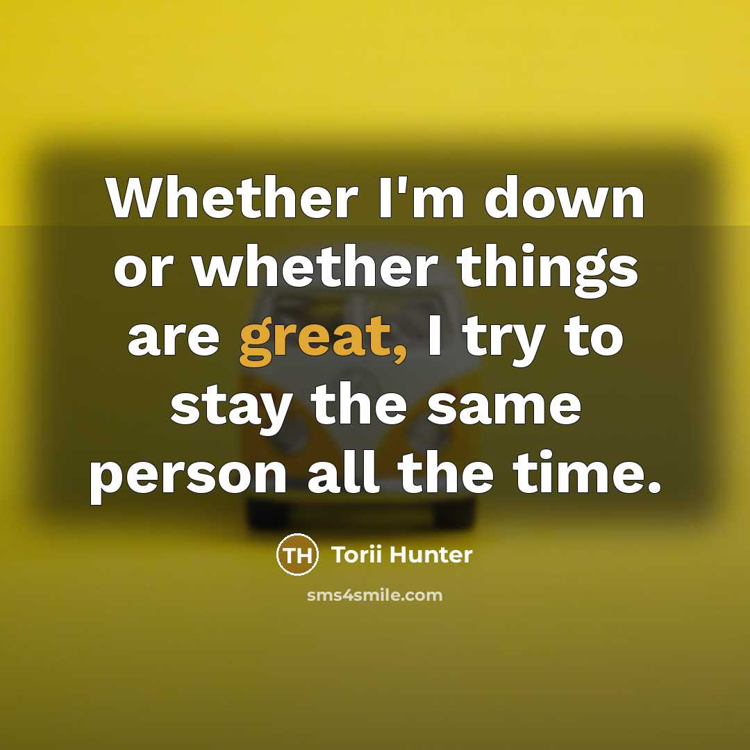 “Whether I'm down or whether things are great, I try to stay the same person all the time.” quote by Torii Hunter