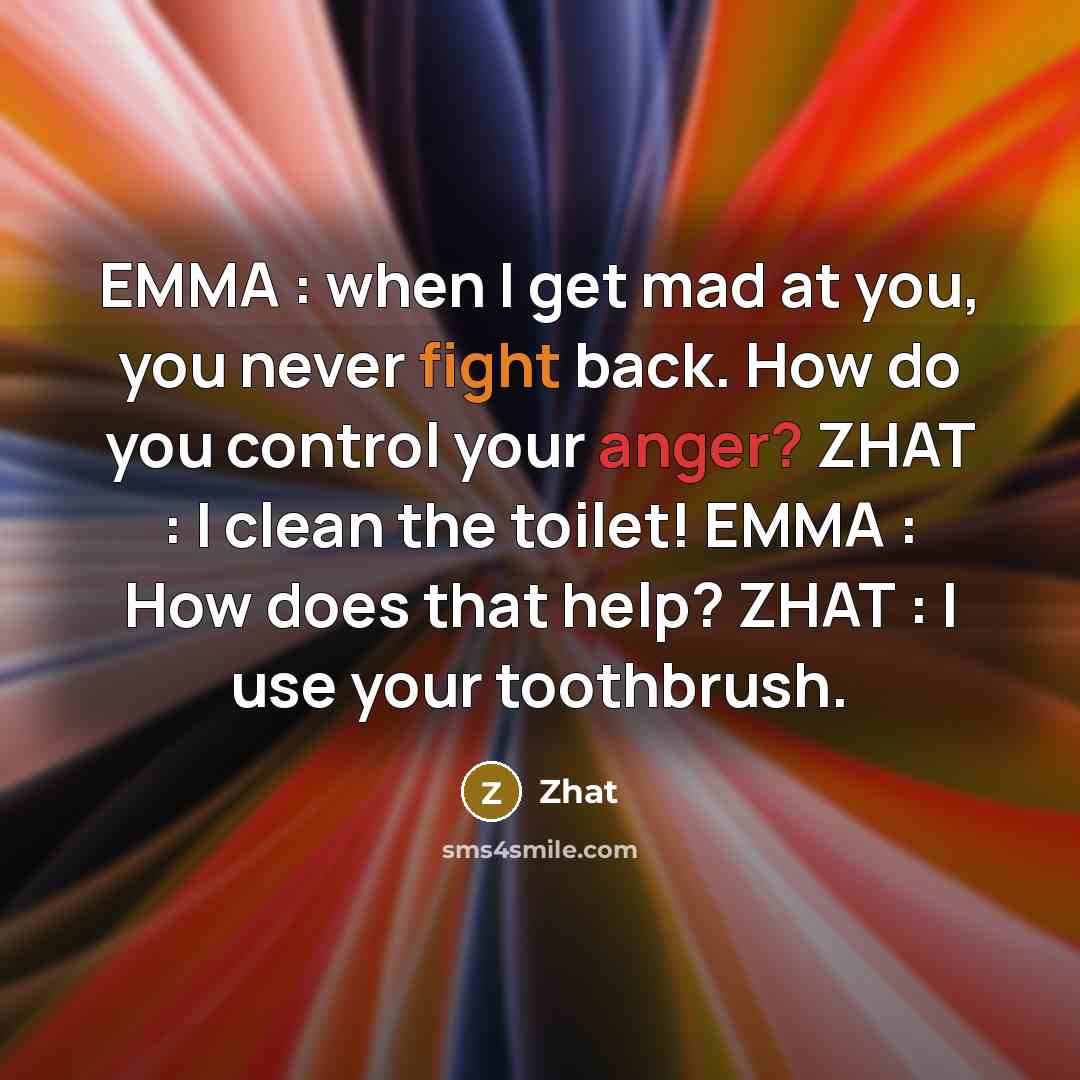 “EMMA : when I get mad at you, you never fight back. How do you control your anger? ZHAT : I clean the toilet! EMMA : How does that help? ZHAT : I use your toothbrush.” quote by Zhat