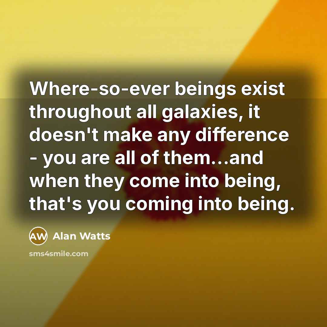 “Where-so-ever beings exist throughout all galaxies, it doesn't make any difference - you are all of them…and when they come into being, that's you coming into being.” quote by Alan Watts