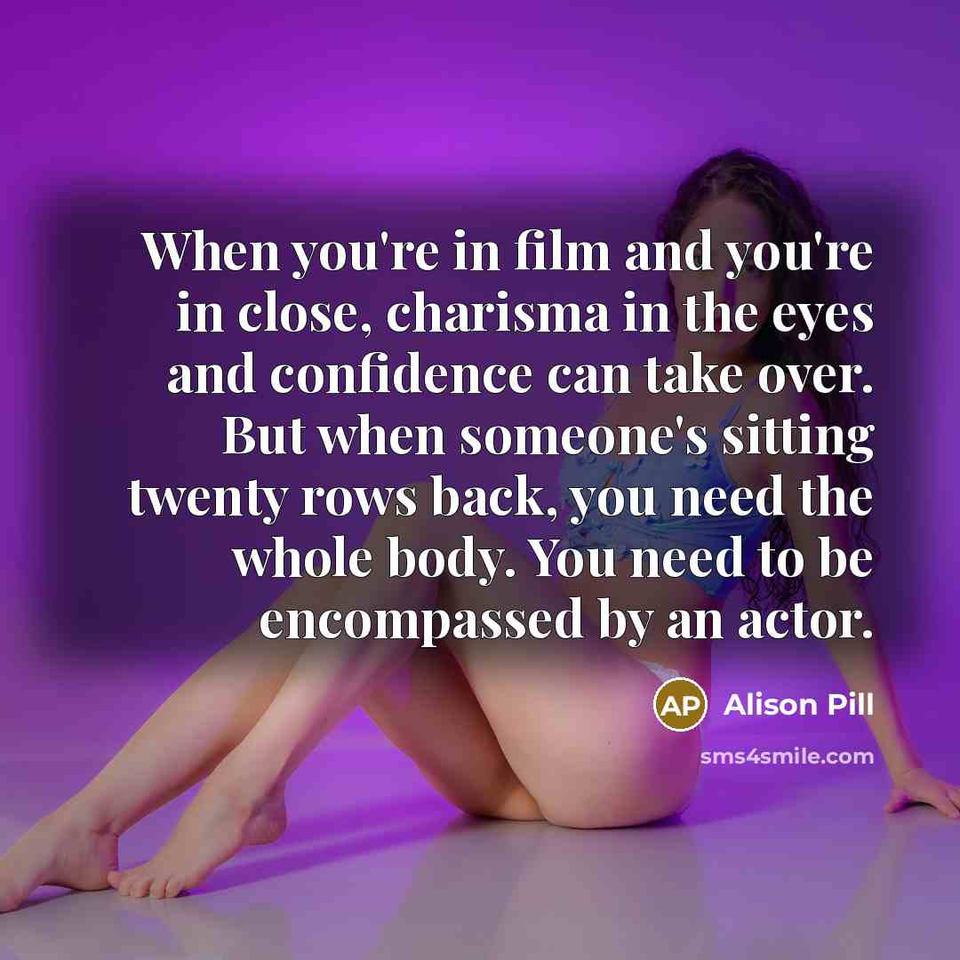“When you're in film and you're in close, charisma in the eyes and confidence can take over. But when someone's sitting twenty rows back, you need the whole body. You need to be encompassed by an actor.” quote by Alison Pill