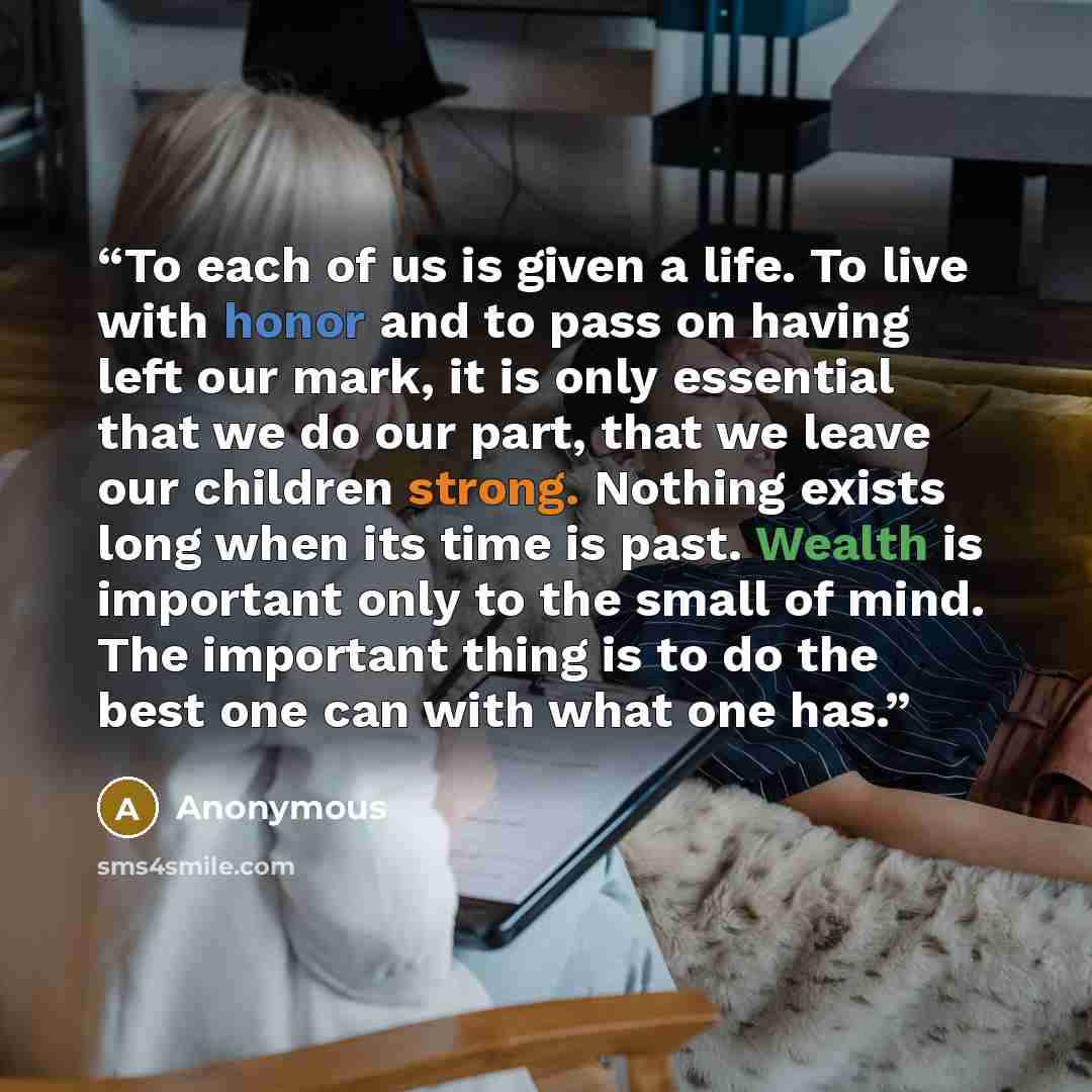 “To each of us is given a life. To live with honor and to pass on having left our mark, it is only essential that we do our part, that we leave our children strong. Nothing exists long when its time is past. Wealth is important only to the small of mind. The important thing is to do the best one…” quote by Anonymous