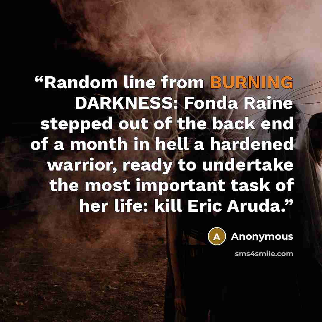 “Random line from BURNING DARKNESS: Fonda Raine stepped out of the back end of a month in hell a hardened warrior, ready to undertake the most important task of her life: kill Eric Aruda.” quote by Anonymous
