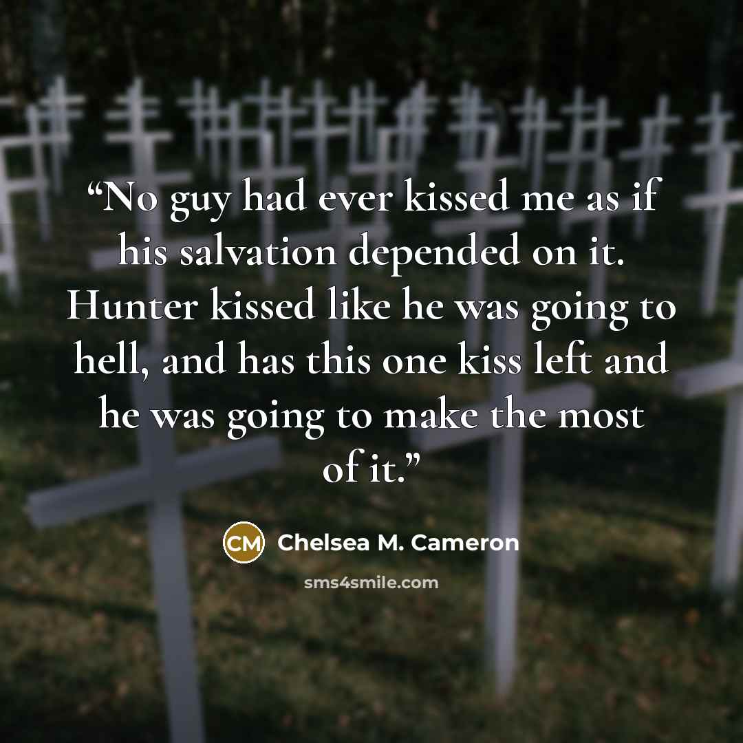 “No guy had ever kissed me as if his salvation depended on it. Hunter kissed like he was going to hell, and has this one kiss left and he was going to make the most of it.” quote by Chelsea M. Cameron