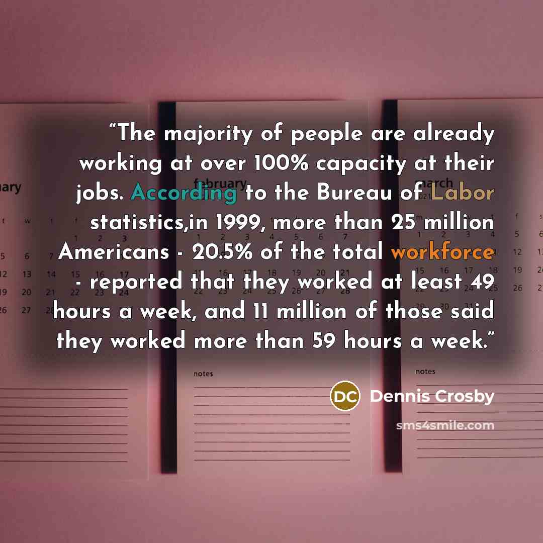 “The majority of people are already working at over 100% capacity at their jobs. According to the Bureau of Labor statistics,in 1999, more than 25 million Americans - 20.5% of the total workforce - reported that they worked at least 49 hours a week, and 11 million of those said they worked more…” quote by Dennis Crosby