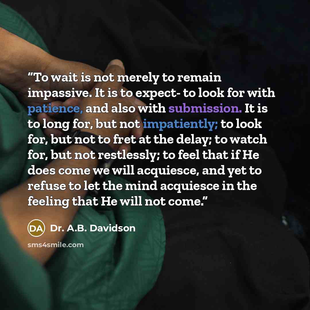 “To wait is not merely to remain impassive. It is to expect- to look for with patience, and also with submission. It is to long for, but not impatiently; to look for, but not to fret at the delay; to watch for, but not restlessly; to feel that if He does come we will acquiesce, and yet to refuse to…” quote by Dr. A.B. Davidson