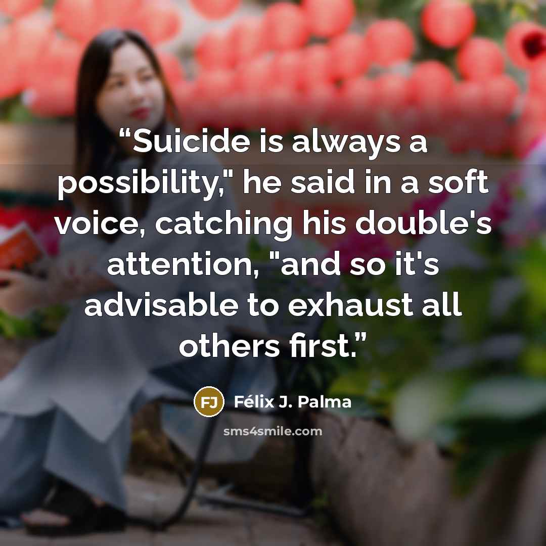 “Suicide is always a possibility," he said in a soft voice, catching his double's attention, "and so it's advisable to exhaust all others first.” quote by Félix J. Palma