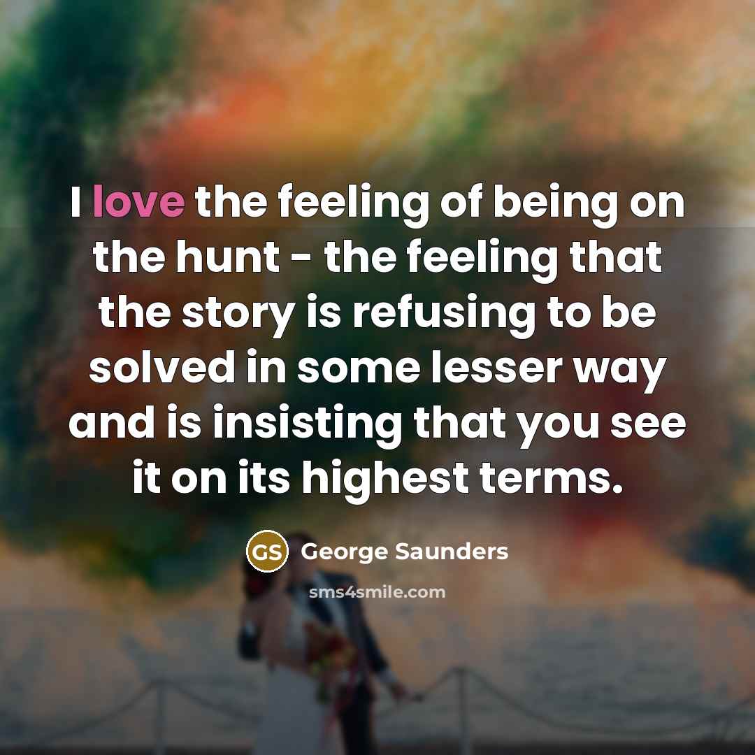 “I love the feeling of being on the hunt - the feeling that the story is refusing to be solved in some lesser way and is insisting that you see it on its highest terms.” quote by George Saunders