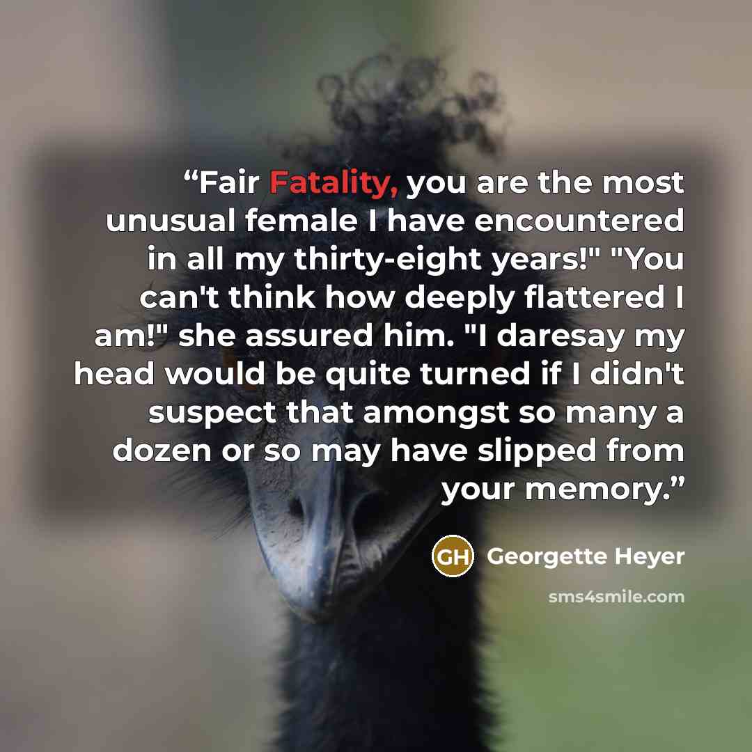 “Fair Fatality, you are the most unusual female I have encountered in all my thirty-eight years!" "You can't think how deeply flattered I am!" she assured him. "I daresay my head would be quite turned if I didn't suspect that amongst so many a dozen or so may have slipped from your memory.” quote by Georgette Heyer