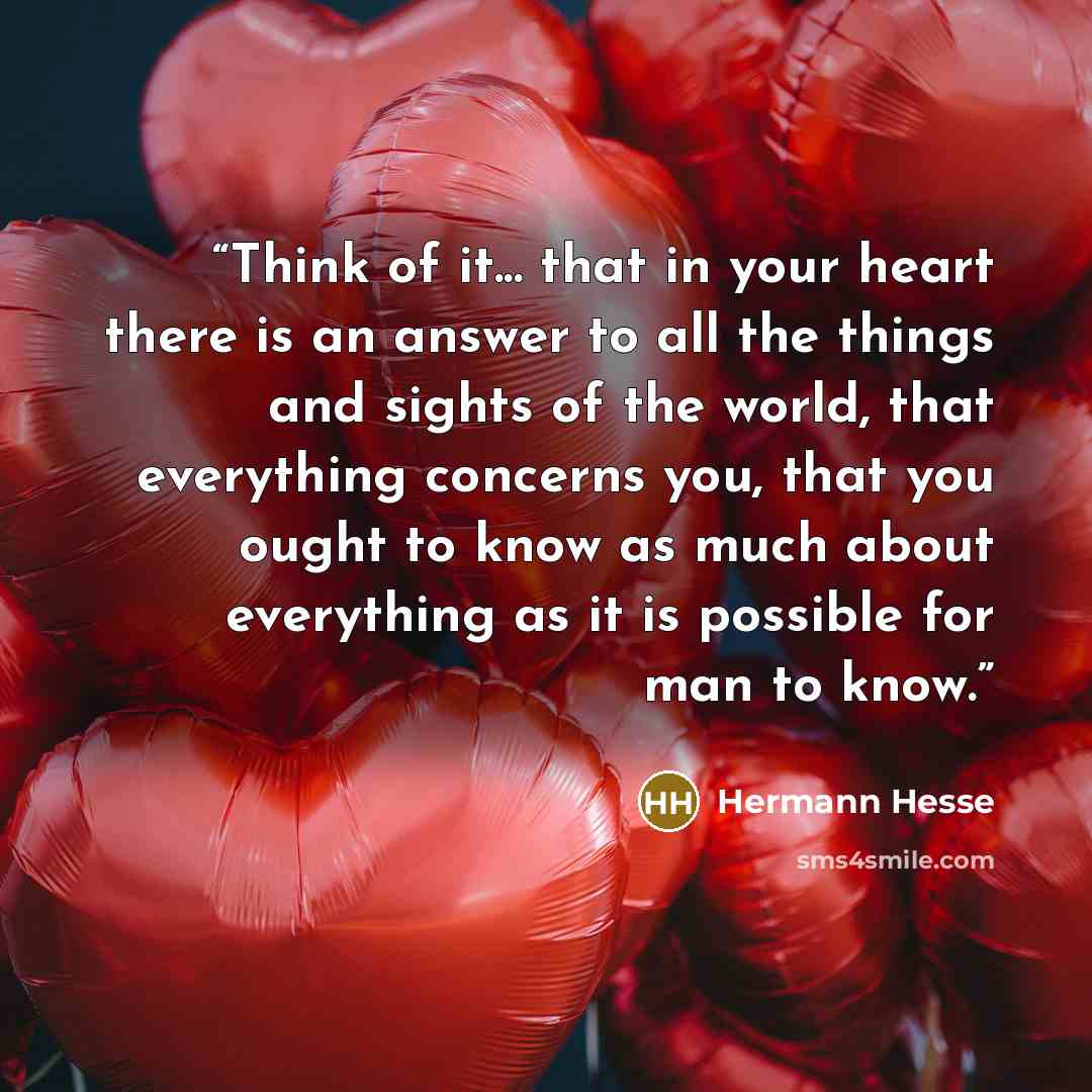 “Think of it... that in your heart there is an answer to all the things and sights of the world, that everything concerns you, that you ought to know as much about everything as it is possible for man to know.” quote by Hermann Hesse