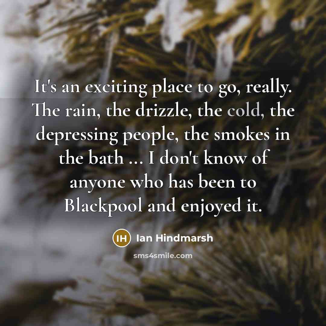 “It's an exciting place to go, really. The rain, the drizzle, the cold, the depressing people, the smokes in the bath ... I don't know of anyone who has been to Blackpool and enjoyed it.” quote by Ian Hindmarsh