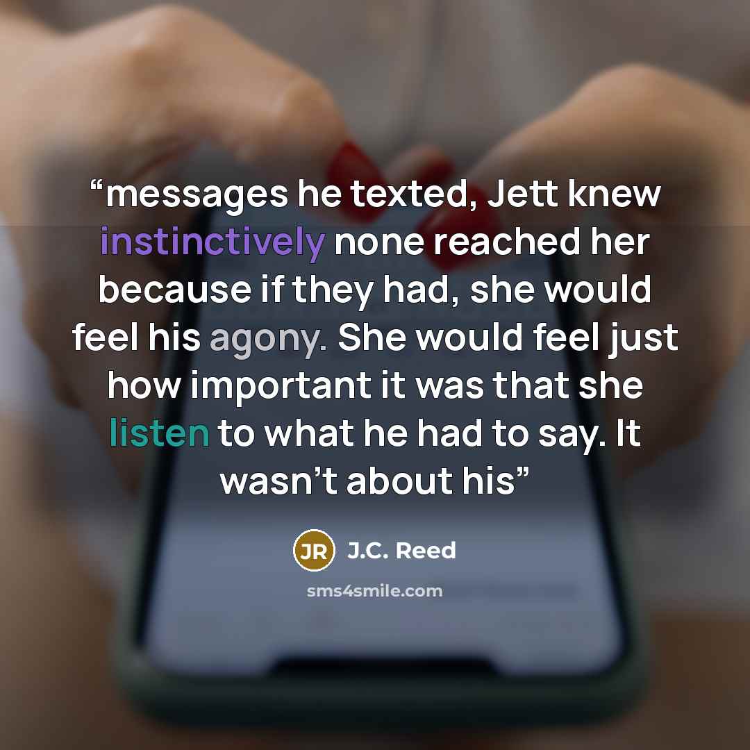 “messages he texted, Jett knew instinctively none reached her because if they had, she would feel his agony. She would feel just how important it was that she listen to what he had to say. It wasn’t about his” quote by J.C. Reed