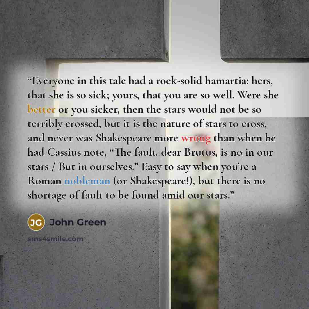 “Everyone in this tale had a rock-solid hamartia: hers, that she is so sick; yours, that you are so well. Were she better or you sicker, then the stars would not be so terribly crossed, but it is the nature of stars to cross, and never was Shakespeare more wrong than when he had Cassius note, “The…” quote by John Green