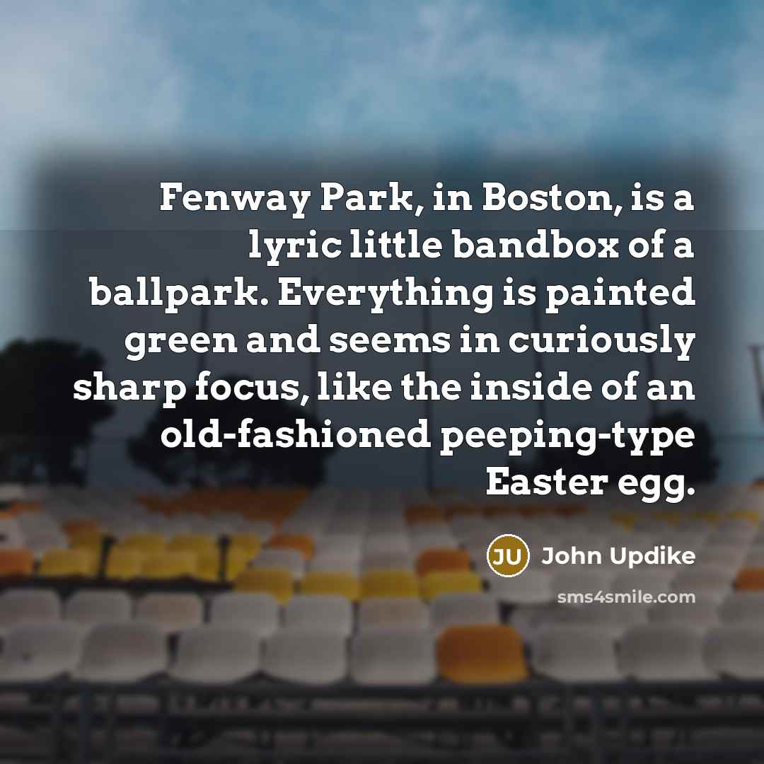 “Fenway Park, in Boston, is a lyric little bandbox of a ballpark. Everything is painted green and seems in curiously sharp focus, like the inside of an old-fashioned peeping-type Easter egg.” quote by John Updike