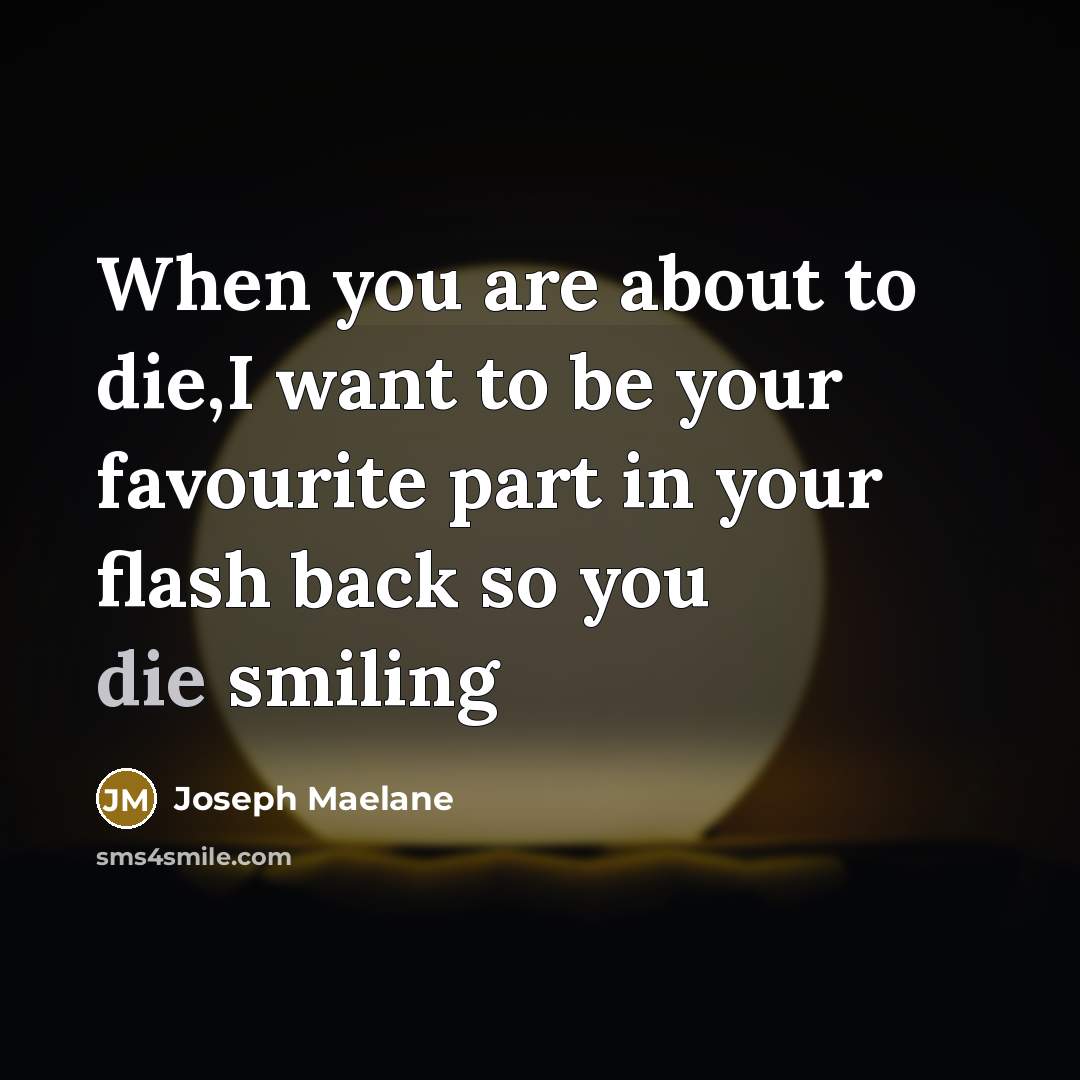 “When you are about to die,I want to be your favourite part in your flash back so you die smiling” quote by Joseph Maelane