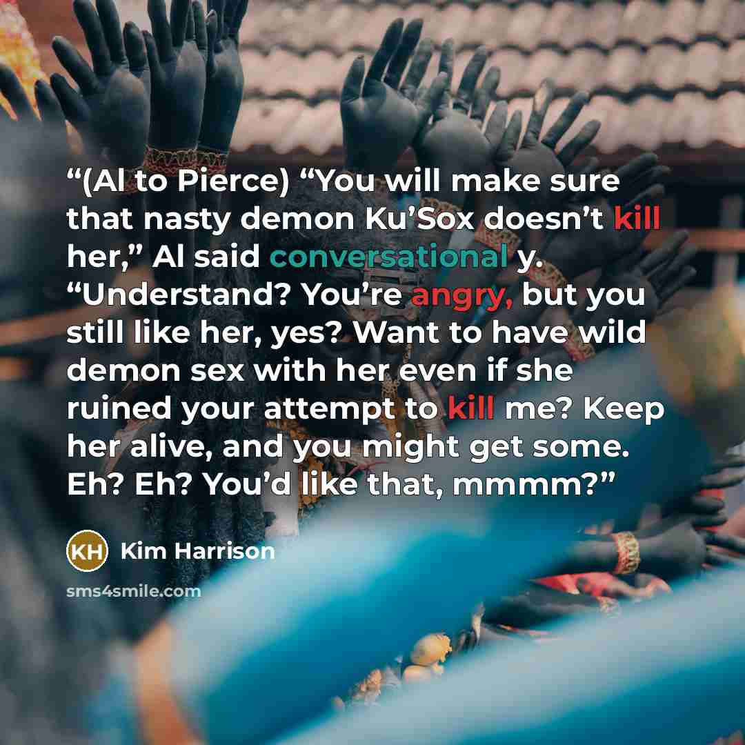 “(Al to Pierce) “You will make sure that nasty demon Ku’Sox doesn’t kill her,” Al said conversational y. “Understand? You’re angry, but you still like her, yes? Want to have wild demon sex with her even if she ruined your attempt to kill me? Keep her alive, and you might get some. Eh? Eh? You’d…” quote by Kim Harrison