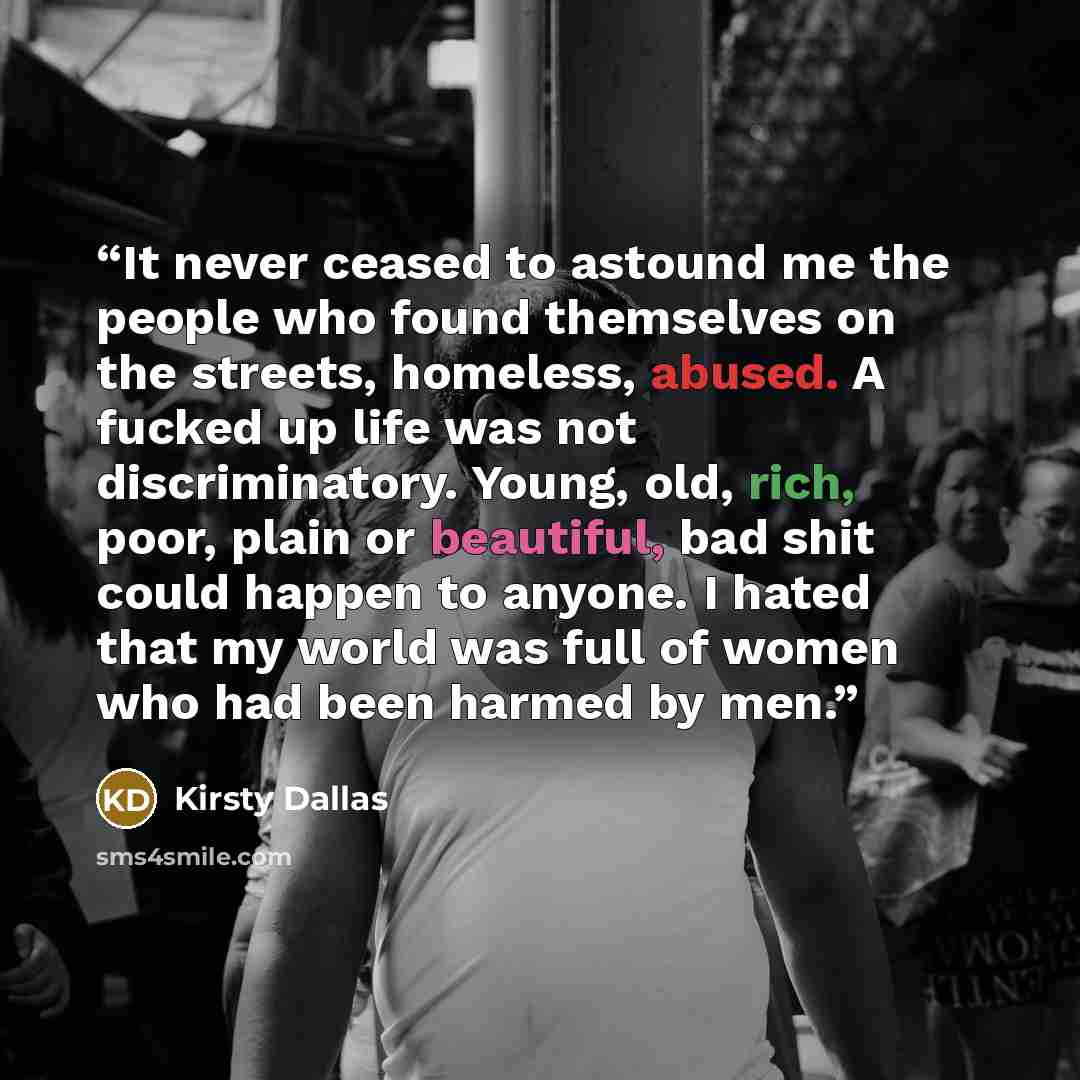 “It never ceased to astound me the people who found themselves on the streets, homeless, abused. A fucked up life was not discriminatory. Young, old, rich, poor, plain or beautiful, bad shit could happen to anyone. I hated that my world was full of women who had been harmed by men.” quote by Kirsty Dallas