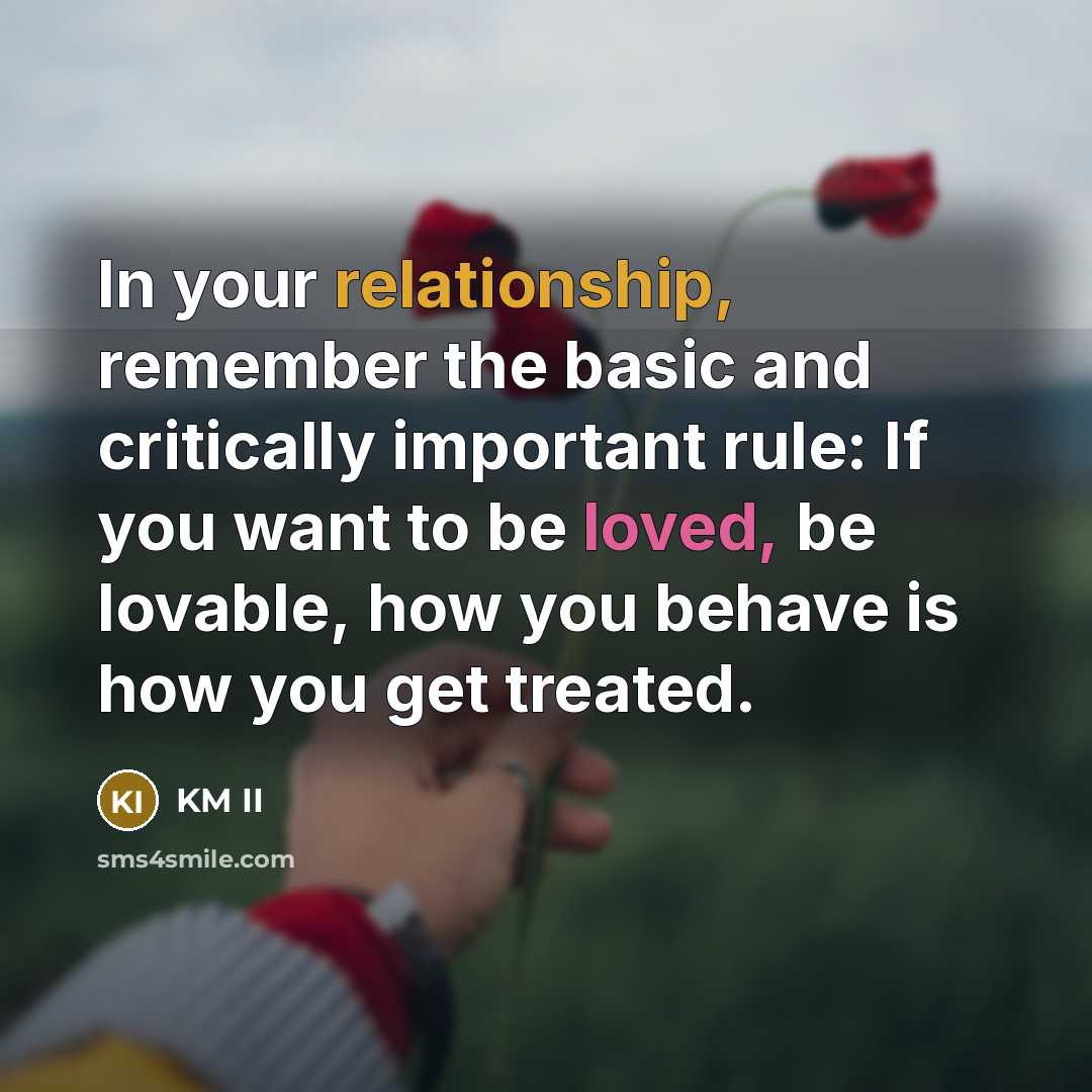 “In your relationship, remember the basic and critically important rule: If you want to be loved, be lovable, how you behave is how you get treated.” quote by KM II
