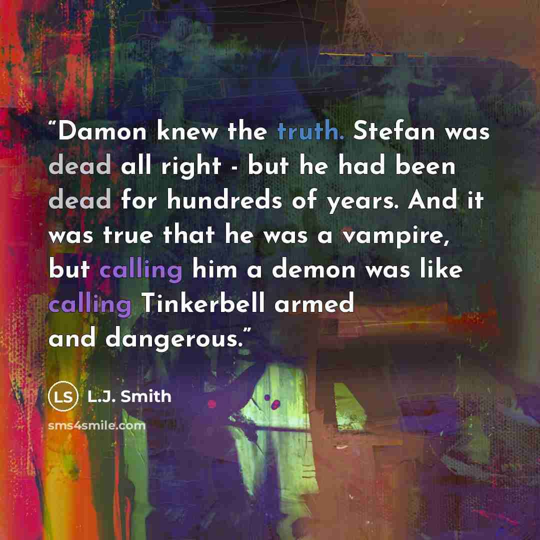 “Damon knew the truth. Stefan was dead all right - but he had been dead for hundreds of years. And it was true that he was a vampire, but calling him a demon was like calling Tinkerbell armed and dangerous.” quote by L.J. Smith