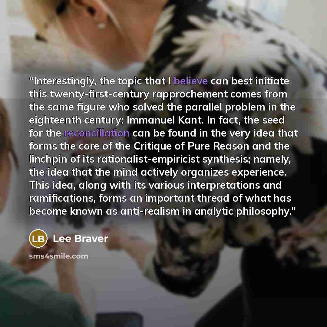 “Interestingly, the topic that I believe can best initiate this twenty-first-century rapprochement comes from the same figure who solved the parallel problem in the eighteenth century: Immanuel Kant. In fact, the seed for the reconciliation can be found in the very idea that forms the core of the…” quote by Lee Braver