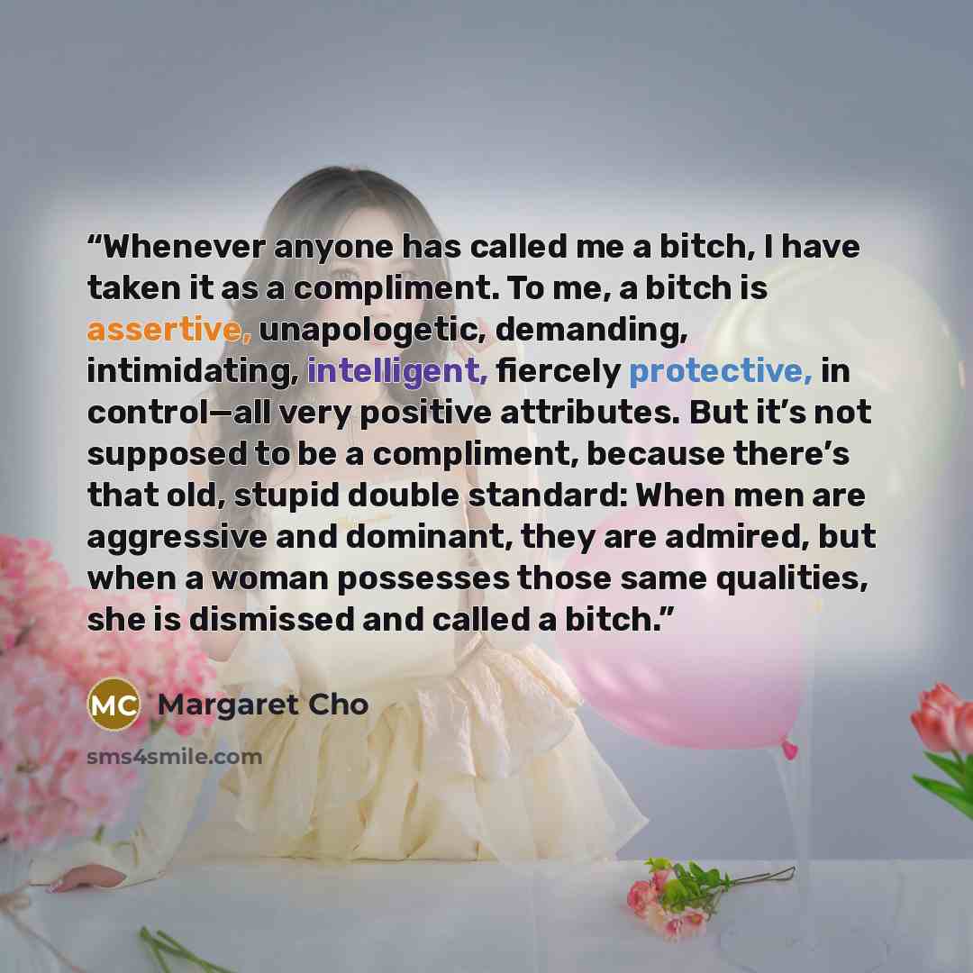 “Whenever anyone has called me a bitch, I have taken it as a compliment. To me, a bitch is assertive, unapologetic, demanding, intimidating, intelligent, fiercely protective, in control—all very positive attributes. But it’s not supposed to be a compliment, because there’s that old, stupid double…” quote by Margaret Cho