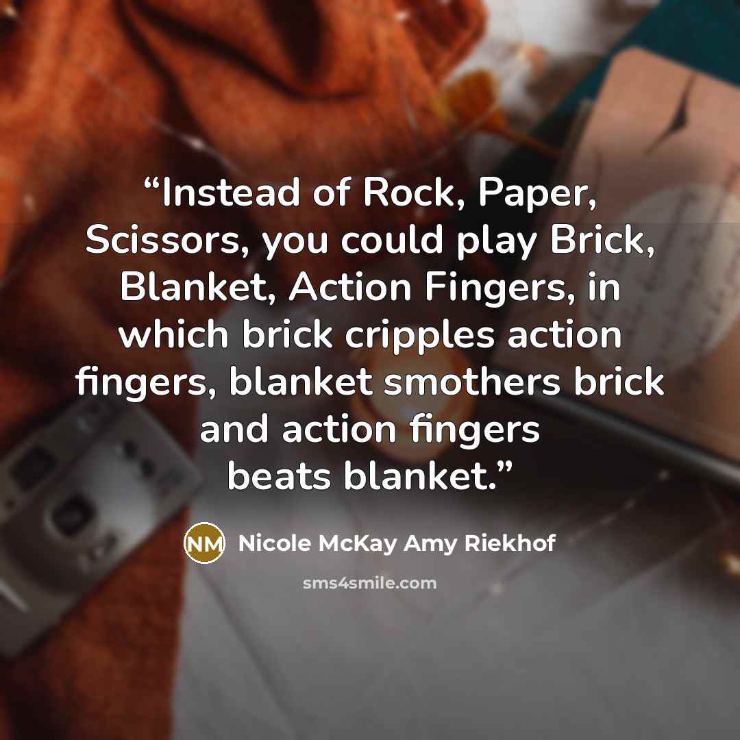 “Instead of Rock, Paper, Scissors, you could play Brick, Blanket, Action Fingers, in which brick cripples action fingers, blanket smothers brick and action fingers beats blanket.” quote by Nicole McKay Amy Riekhof