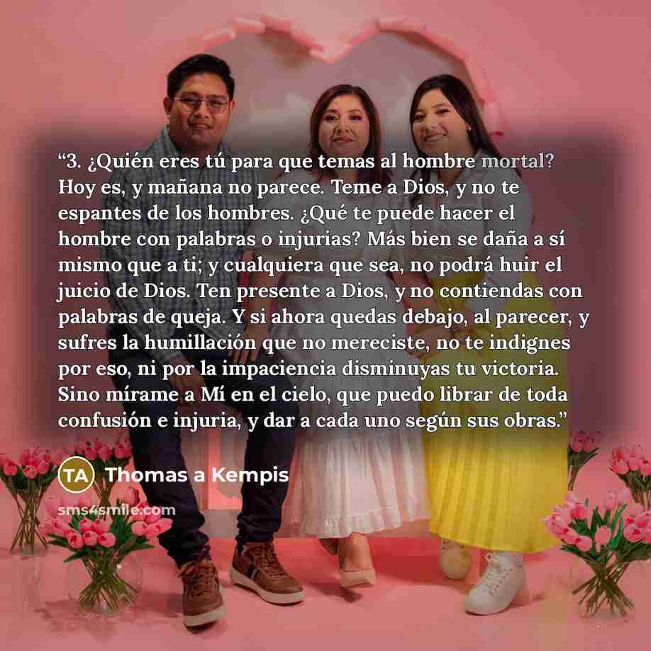 “3. ¿Quién eres tú para que temas al hombre mortal? Hoy es, y mañana no parece. Teme a Dios, y no te espantes de los hombres. ¿Qué te puede hacer el hombre con palabras o injurias? Más bien se daña a sí mismo que a ti; y cualquiera que sea, no podrá huir el juicio de Dios. Ten presente a Dios, y no…” quote by Thomas à Kempis