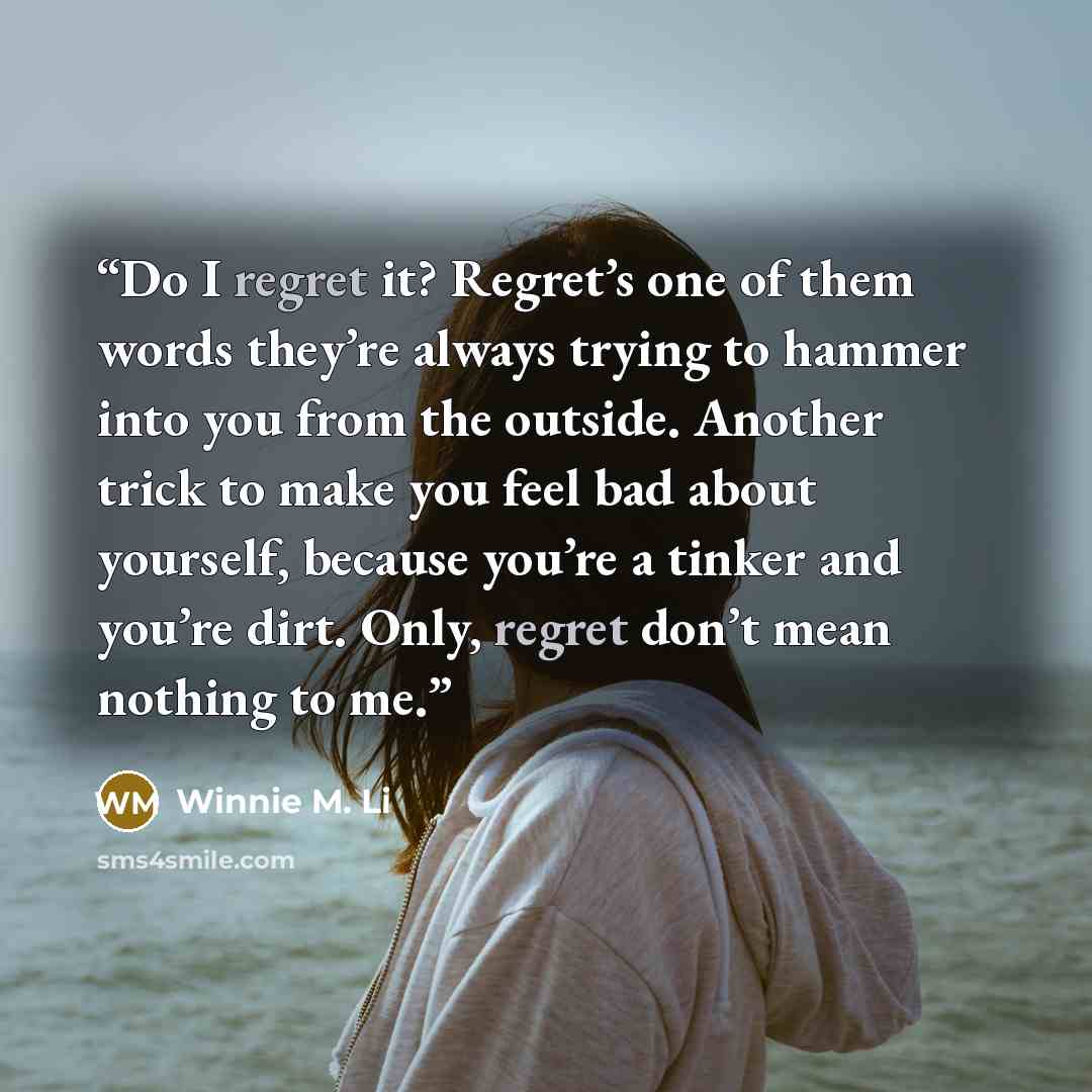 “Do I regret it? Regret’s one of them words they’re always trying to hammer into you from the outside. Another trick to make you feel bad about yourself, because you’re a tinker and you’re dirt. Only, regret don’t mean nothing to me.” quote by Winnie M. Li