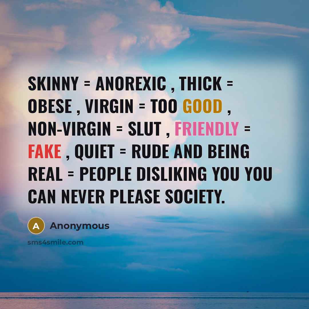 “Skinny = anorexic , thick = obese , virgin = too good , non-virgin = slut , friendly = fake , quiet = rude and Being Real = People disliking you You can never please society.” quote by Anonymous