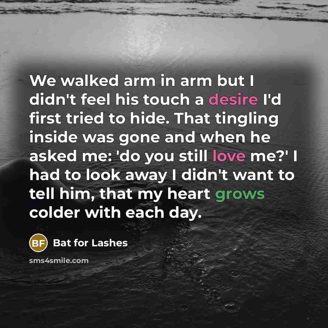 “We walked arm in arm but I didn't feel his touch a desire I'd first tried to hide. That tingling inside was gone and when he asked me: 'do you still love me?' I had to look away I didn't want to tell him, that my heart grows colder with each day.” quote by Bat For Lashes
