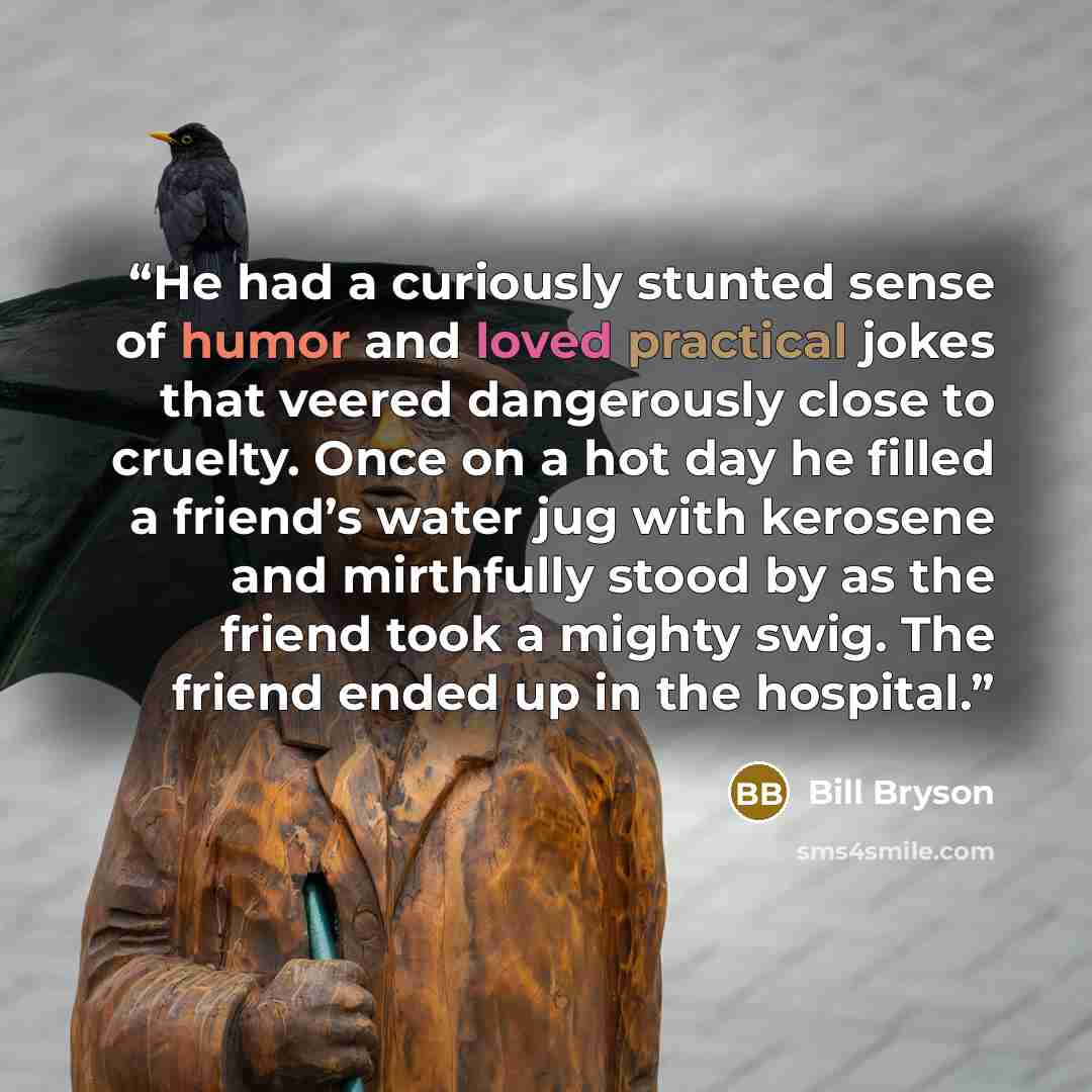 “He had a curiously stunted sense of humor and loved practical jokes that veered dangerously close to cruelty. Once on a hot day he filled a friend’s water jug with kerosene and mirthfully stood by as the friend took a mighty swig. The friend ended up in the hospital.” quote by Bill Bryson