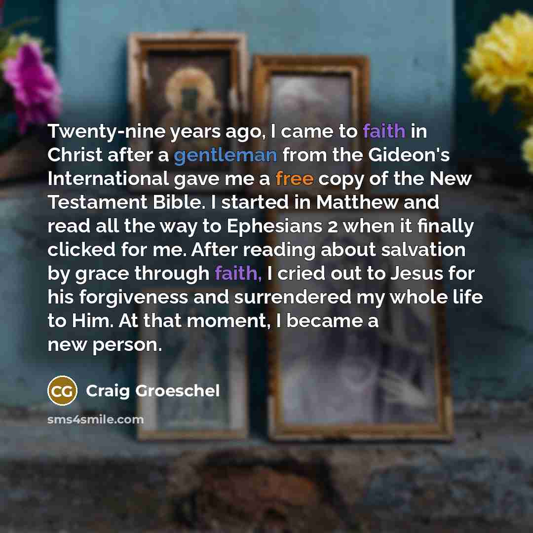 “Twenty-nine years ago, I came to faith in Christ after a gentleman from the Gideon's International gave me a free copy of the New Testament Bible. I started in Matthew and read all the way to Ephesians 2 when it finally clicked for me. After reading about salvation by grace through faith, I cried…” quote by Craig Groeschel