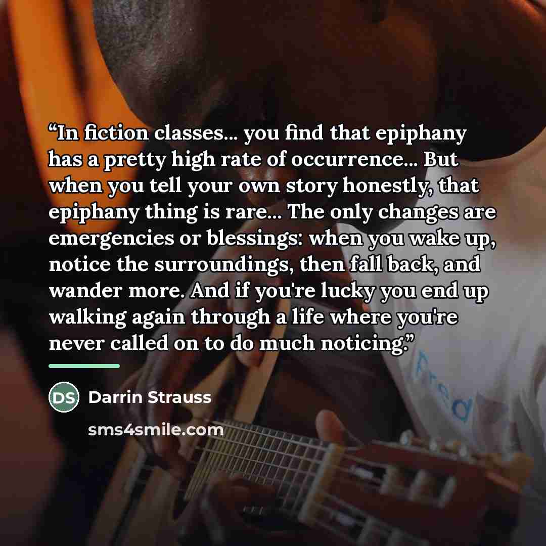 “In fiction classes... you find that epiphany has a pretty high rate of occurrence... But when you tell your own story honestly, that epiphany thing is rare... The only changes are emergencies or blessings: when you wake up, notice the surroundings, then fall back, and wander more. And if you're…” quote by Darrin Strauss