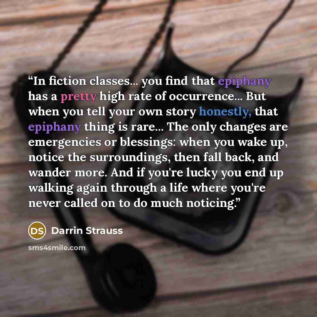 “In fiction classes... you find that epiphany has a pretty high rate of occurrence... But when you tell your own story honestly, that epiphany thing is rare... The only changes are emergencies or blessings: when you wake up, notice the surroundings, then fall back, and wander more. And if you're…” quote by Darrin Strauss