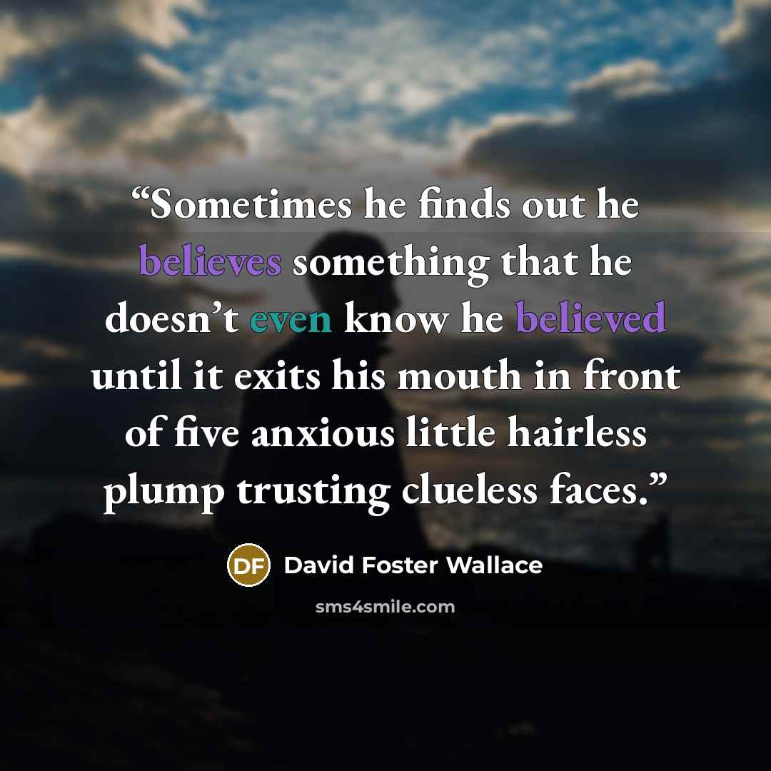 “Sometimes he finds out he believes something that he doesn’t even know he believed until it exits his mouth in front of five anxious little hairless plump trusting clueless faces.” quote by David Foster Wallace