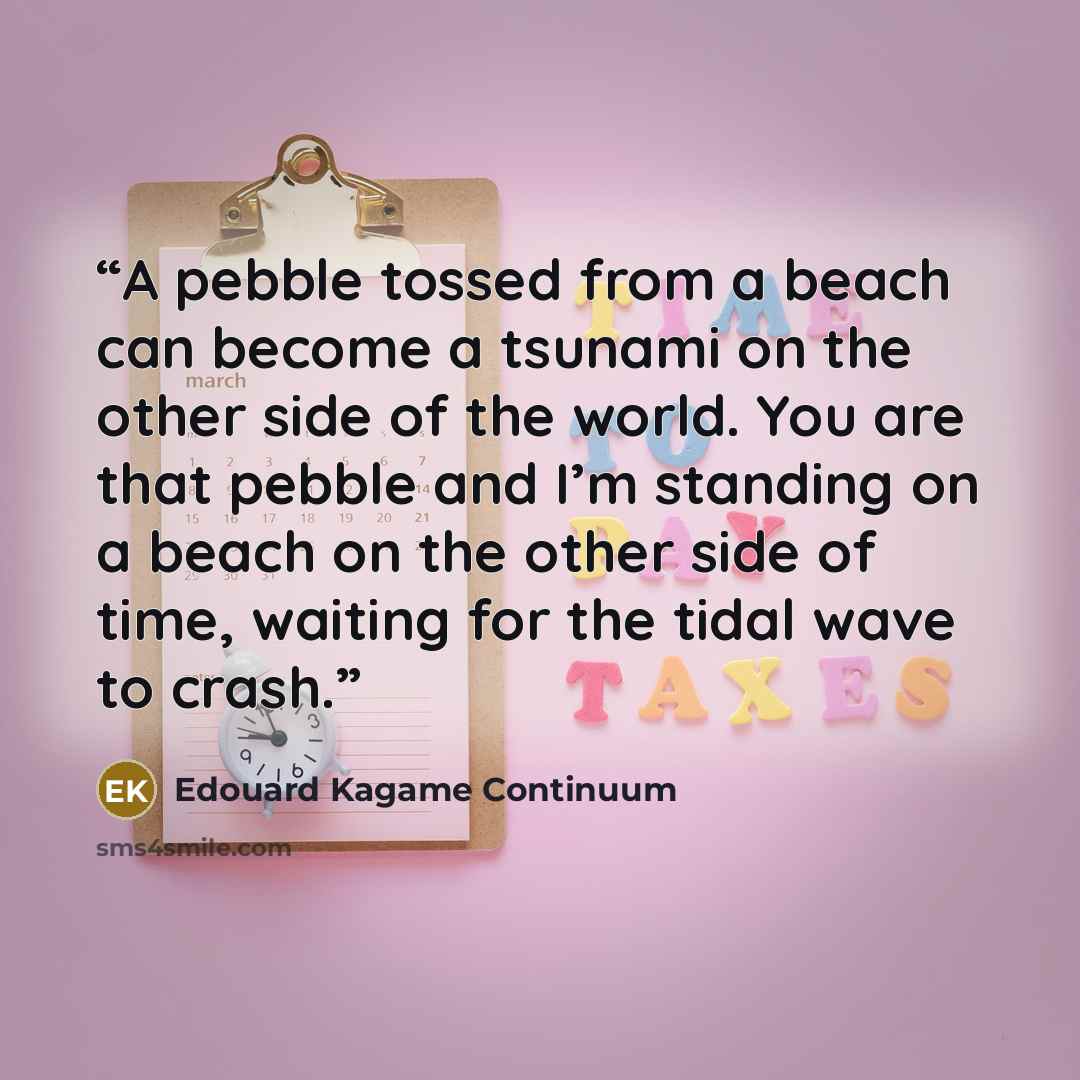 “A pebble tossed from a beach can become a tsunami on the other side of the world. You are that pebble and I’m standing on a beach on the other side of time, waiting for the tidal wave to crash.” quote by Edouard Kagame Continuum