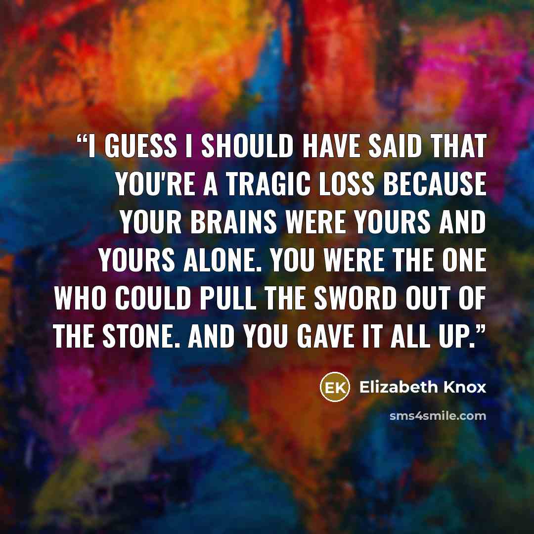 “I guess I should have said that you're a tragic loss because your brains were yours and yours alone. You were the one who could pull the sword out of the stone. And you gave it all up.” quote by Elizabeth Knox