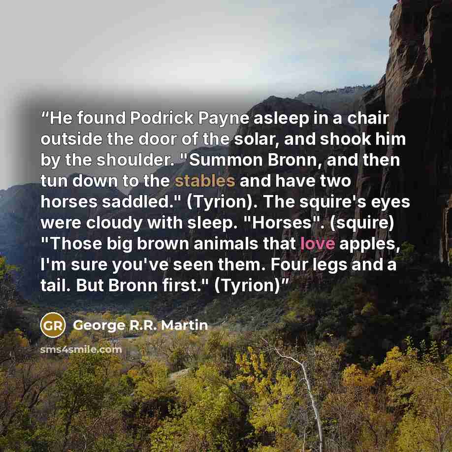 “He found Podrick Payne asleep in a chair outside the door of the solar, and shook him by the shoulder. "Summon Bronn, and then tun down to the stables and have two horses saddled." (Tyrion). The squire's eyes were cloudy with sleep. "Horses". (squire) "Those big brown animals that love apples, I'm…” quote by George R.R. Martin