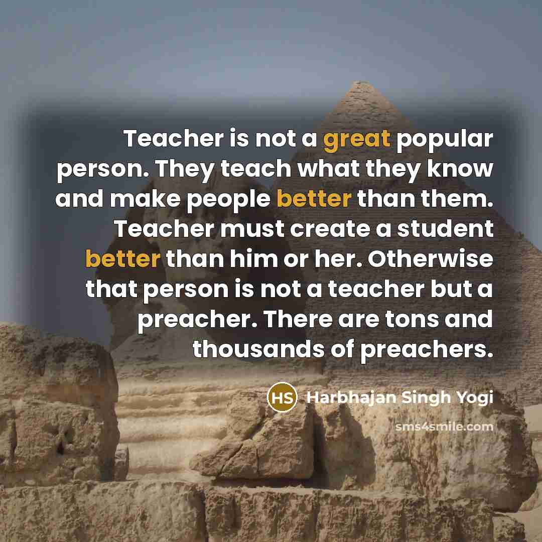 “Teacher is not a great popular person. They teach what they know and make people better than them. Teacher must create a student better than him or her. Otherwise that person is not a teacher but a preacher. There are tons and thousands of preachers.” quote by Harbhajan Singh Yogi